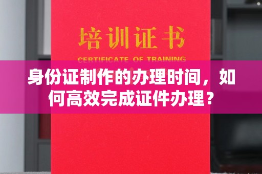 鸟松身份证制作的办理时间，如何高效完成证件办理？